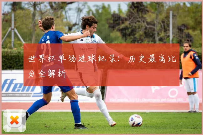 世界杯单场进球纪录:历史最高比分全解析