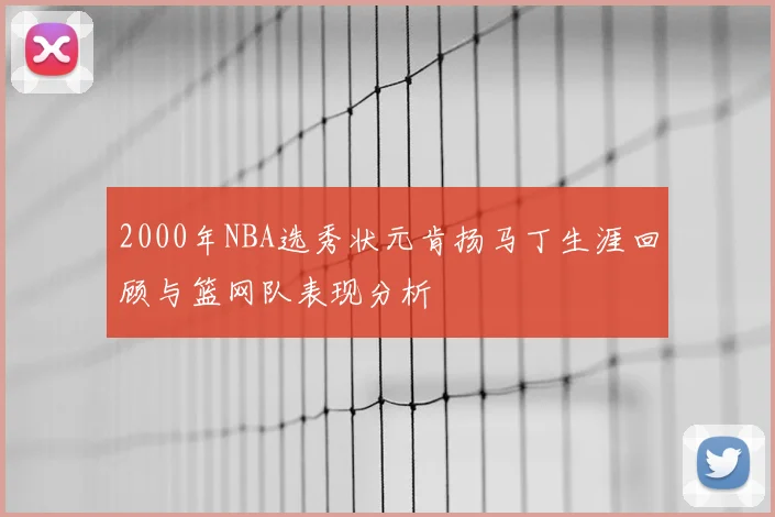 2000年NBA选秀状元肯扬马丁生涯回顾与篮网队表现分析