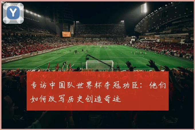专访中国队世界杯夺冠功臣:他们如何改写历史创造奇迹