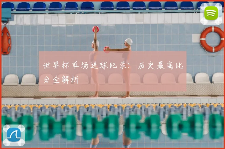 世界杯单场进球纪录:历史最高比分全解析