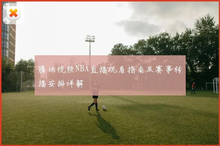 腾讯视频NBA直播观看指南及赛事转播安排详解