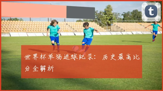 世界杯单场进球纪录:历史最高比分全解析