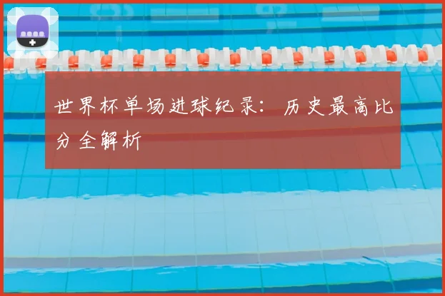 世界杯单场进球纪录:历史最高比分全解析