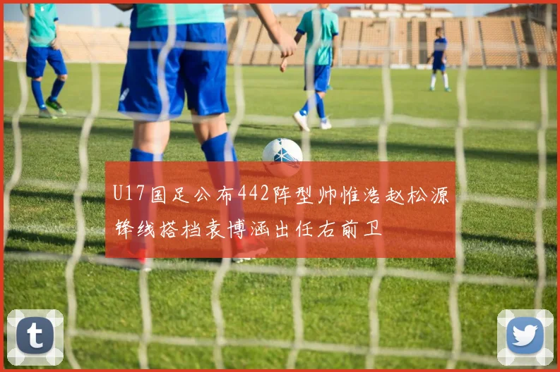 U17国足公布442阵型帅惟浩赵松源锋线搭档袁博涵出任右前卫
