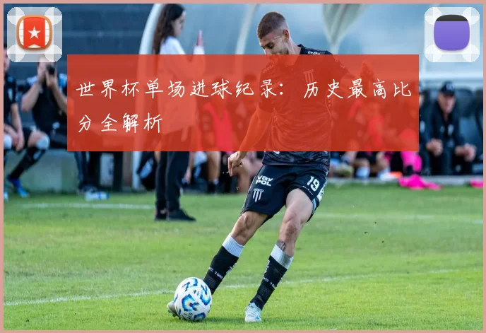 世界杯单场进球纪录:历史最高比分全解析