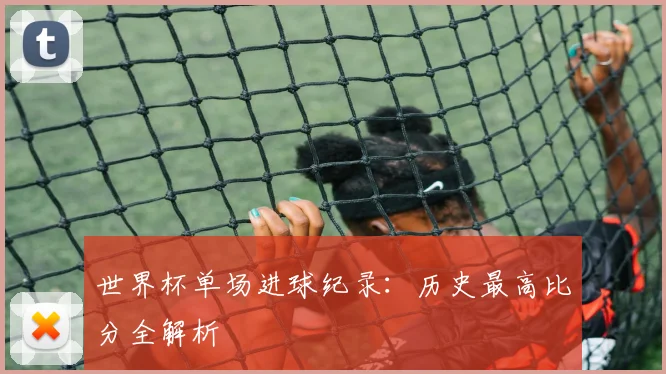 世界杯单场进球纪录:历史最高比分全解析