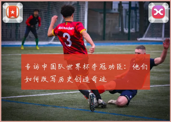 专访中国队世界杯夺冠功臣:他们如何改写历史创造奇迹