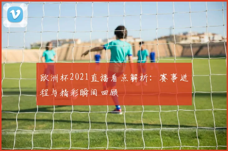 欧洲杯2021直播看点解析:赛事进程与精彩瞬间回顾