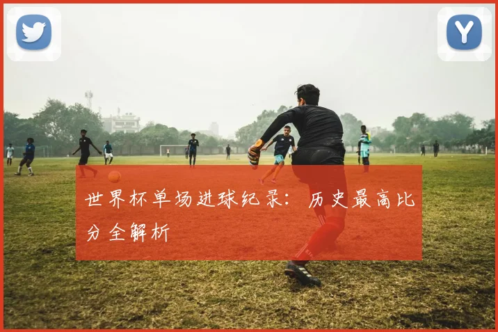 世界杯单场进球纪录：历史最高比分全解析