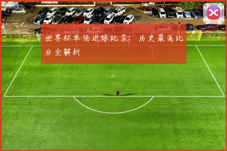 世界杯单场进球纪录:历史最高比分全解析