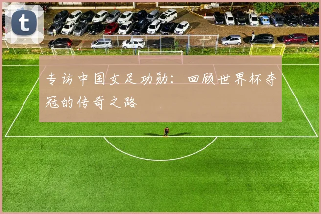 专访中国女足功勋:回顾世界杯夺冠的传奇之路