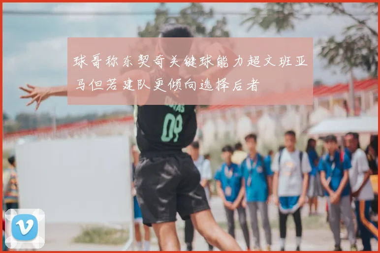 球哥称东契奇关键球能力超文班亚马但若建队更倾向选择后者