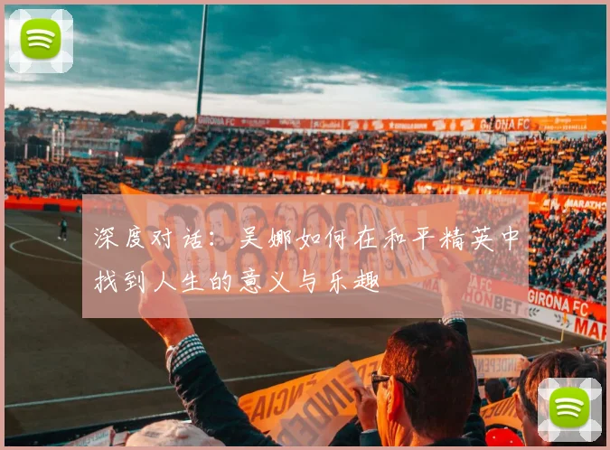 深度对话:吴娜如何在和平精英中找到人生的意义与乐趣