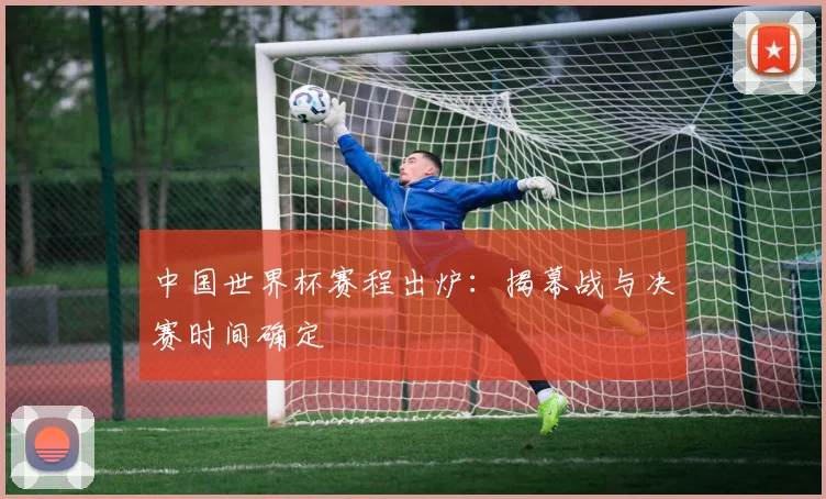 中国世界杯赛程出炉：揭幕战与决赛时间确定