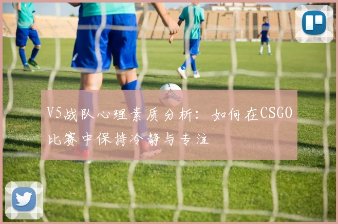 V5战队心理素质分析：如何在CSGO比赛中保持冷静与专注