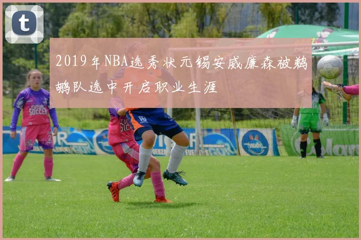 2019年NBA选秀状元锡安威廉森被鹈鹕队选中开启职业生涯