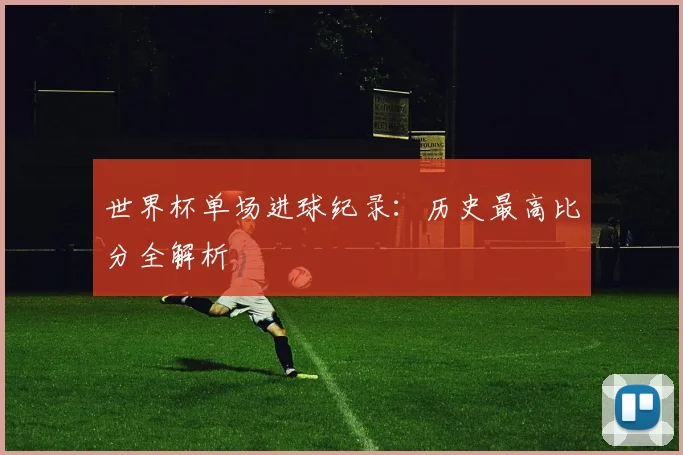 世界杯单场进球纪录:历史最高比分全解析