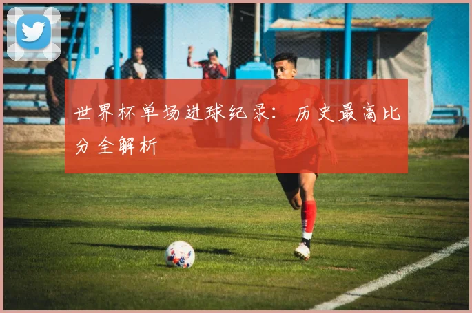 世界杯单场进球纪录：历史最高比分全解析