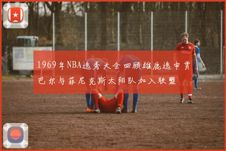 1969年NBA选秀大会回顾雄鹿选中贾巴尔与菲尼克斯太阳队加入联盟