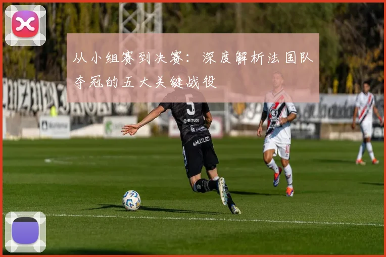 从小组赛到决赛:深度解析法国队夺冠的五大关键战役