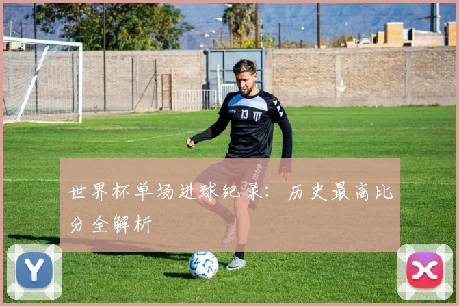 世界杯单场进球纪录：历史最高比分全解析
