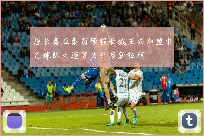 原长春亚泰前锋程长城正式加盟中乙球队大连可为开启新征程