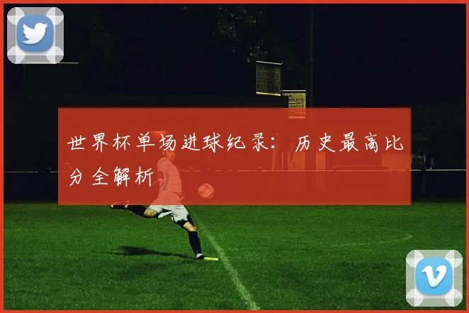 世界杯单场进球纪录:历史最高比分全解析