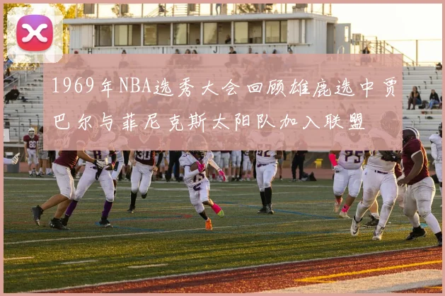 1969年NBA选秀大会回顾雄鹿选中贾巴尔与菲尼克斯太阳队加入联盟