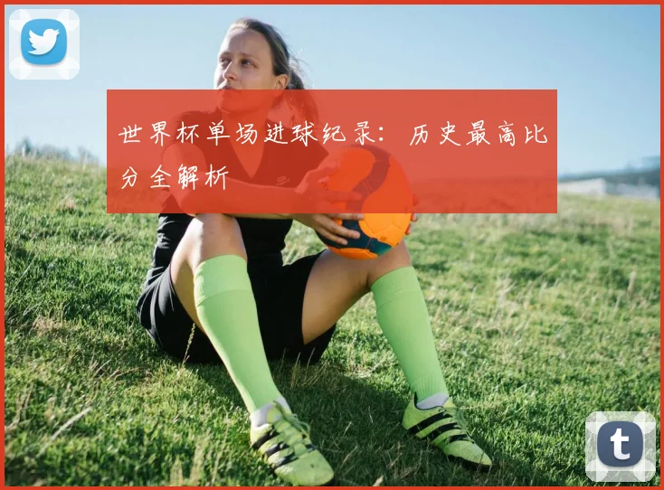 世界杯单场进球纪录：历史最高比分全解析