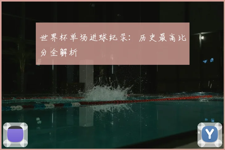 世界杯单场进球纪录：历史最高比分全解析