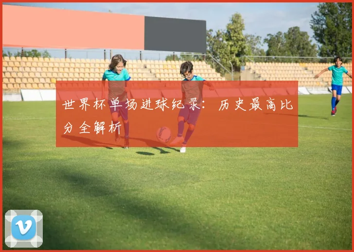 世界杯单场进球纪录：历史最高比分全解析