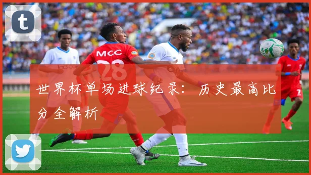 世界杯单场进球纪录：历史最高比分全解析