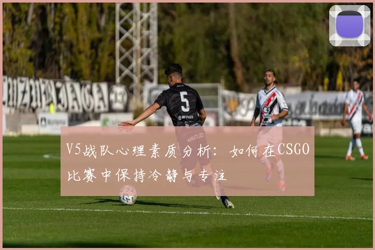 V5战队心理素质分析:如何在CSGO比赛中保持冷静与专注