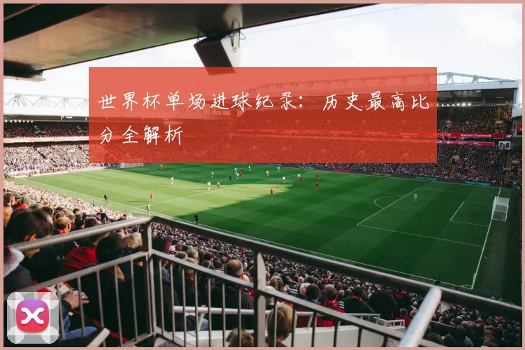 世界杯单场进球纪录:历史最高比分全解析