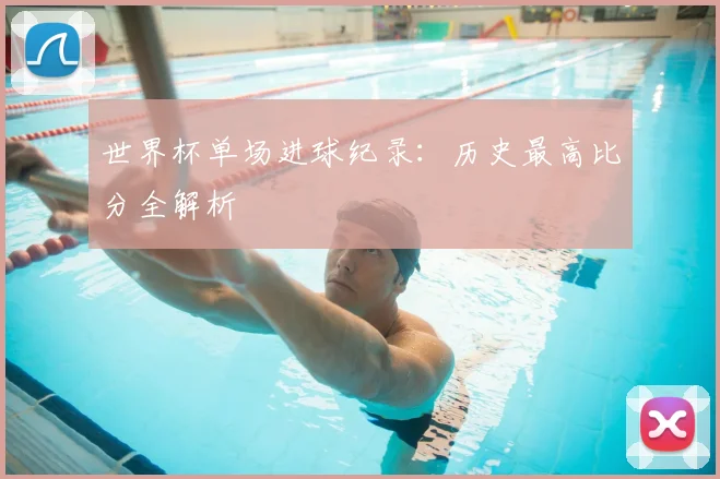 世界杯单场进球纪录:历史最高比分全解析