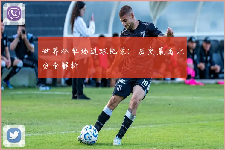世界杯单场进球纪录:历史最高比分全解析