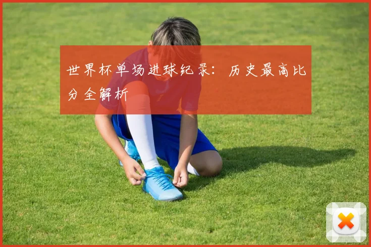 世界杯单场进球纪录：历史最高比分全解析