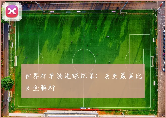 世界杯单场进球纪录:历史最高比分全解析