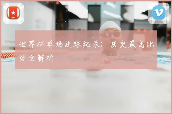 世界杯单场进球纪录：历史最高比分全解析