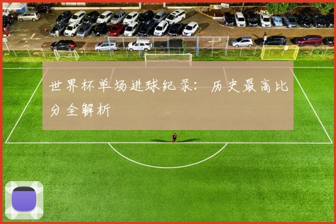 世界杯单场进球纪录：历史最高比分全解析