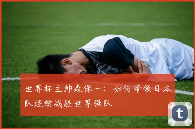 世界杯主帅森保一:如何带领日本队连续战胜世界强队