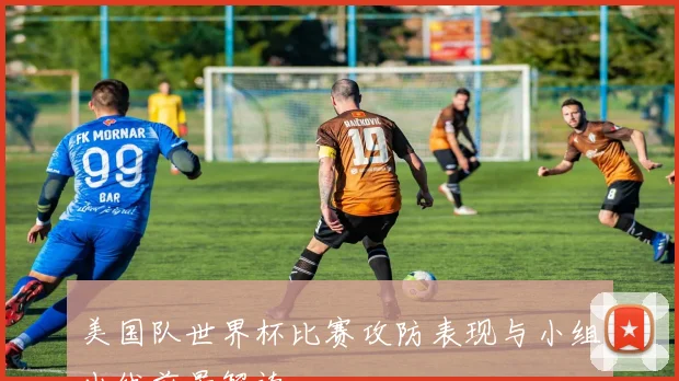 美国队世界杯比赛攻防表现与小组出线前景解读