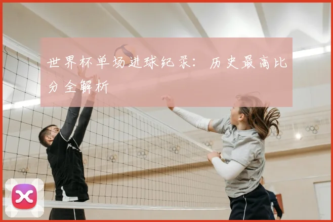 世界杯单场进球纪录:历史最高比分全解析