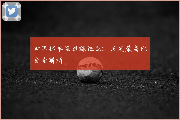 世界杯单场进球纪录：历史最高比分全解析