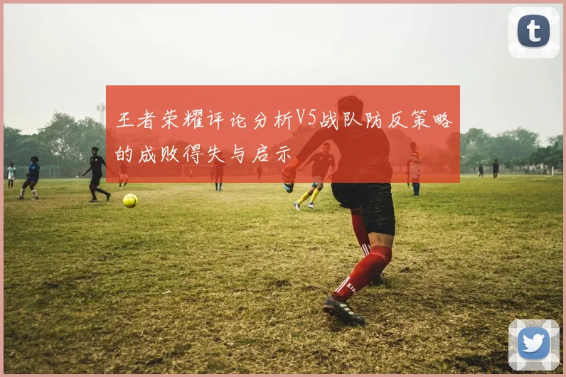 王者荣耀评论分析V5战队防反策略的成败得失与启示