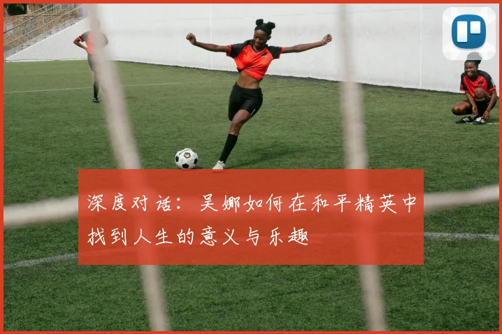 深度对话:吴娜如何在和平精英中找到人生的意义与乐趣