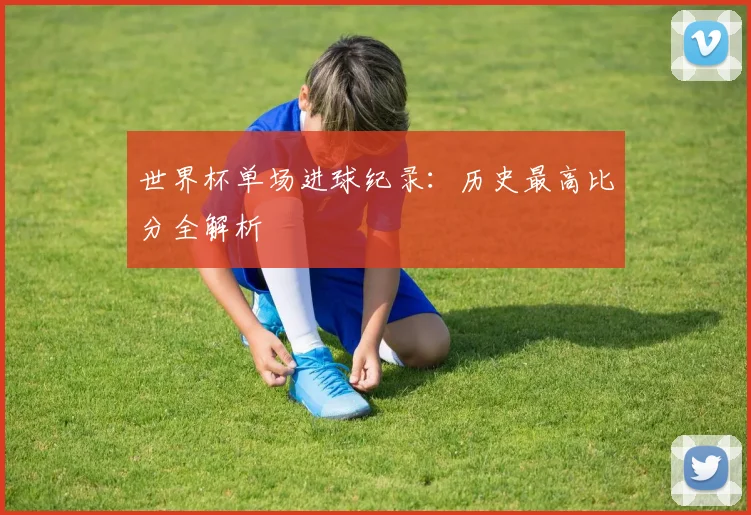 世界杯单场进球纪录:历史最高比分全解析