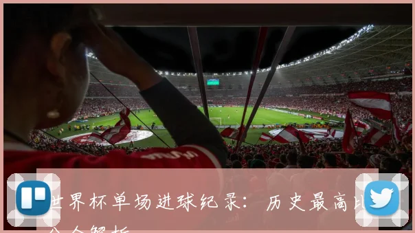 世界杯单场进球纪录:历史最高比分全解析
