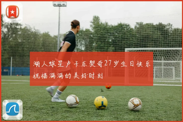 湖人球星卢卡东契奇27岁生日快乐祝福满满的美好时刻