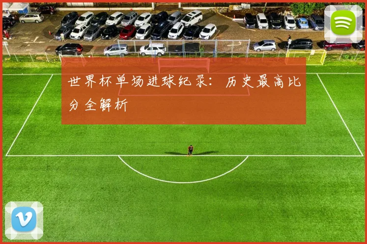 世界杯单场进球纪录：历史最高比分全解析